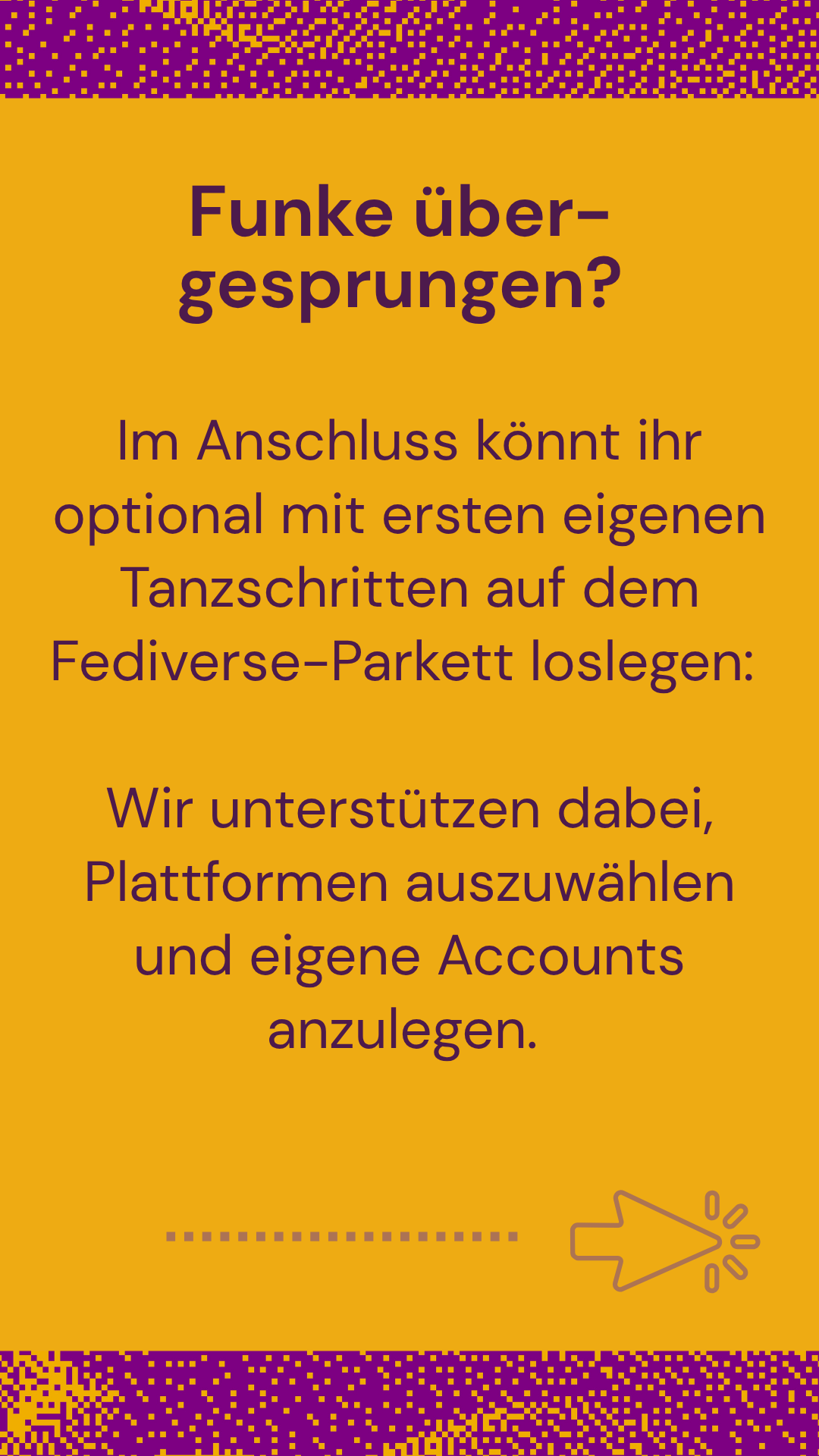 Funke übergesprungen? Im Anschluss könnt ihr optional mit ersten eigenen Tanzschritten auf dem Fediverse Parkett loslegen. Wir unterstützen dabei Plattformen auszuwählen. Funke übergesprungen? Im Anschluss könnt ihr optional mit ersten eigenen Tanzschritten auf dem Fediverse Parkett loslegen. Wir unterstützen dabei Plattformen auszuwählen.